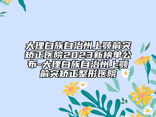 大理白族自治州上颚前突矫正医院2023新榜单公布-大理白族自治州上颚前突矫正整形医院