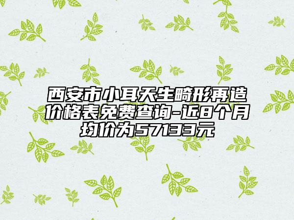 西安市小耳天生畸形再造价格表免费查询-近8个月均价为57133元