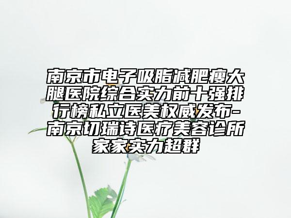 南京市电子吸脂减肥瘦大腿医院综合实力前十强排行榜私立医美权威发布-南京切瑞诗医疗美容诊所家家实力超群