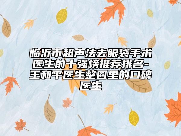 临沂市超声法去眼袋手术医生前十强榜推荐排名-王和平医生整圈里的口碑医生