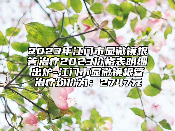 2023年江门市显微镜根管治疗2023价格表明细出炉-江门市显微镜根管治疗均价为：2747元