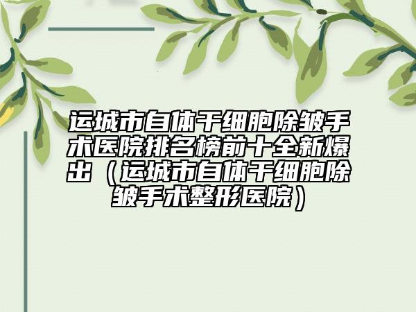 运城市自体干细胞除皱手术医院排名榜前十全新爆出（运城市自体干细胞除皱手术整形医院）
