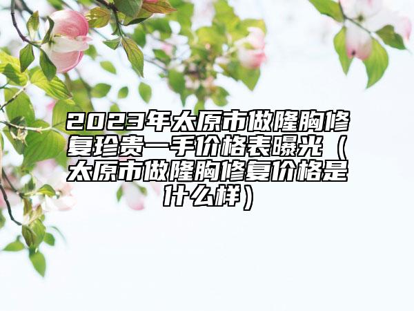 2023年太原市做隆胸修复珍贵一手价格表曝光（太原市做隆胸修复价格是什么样）
