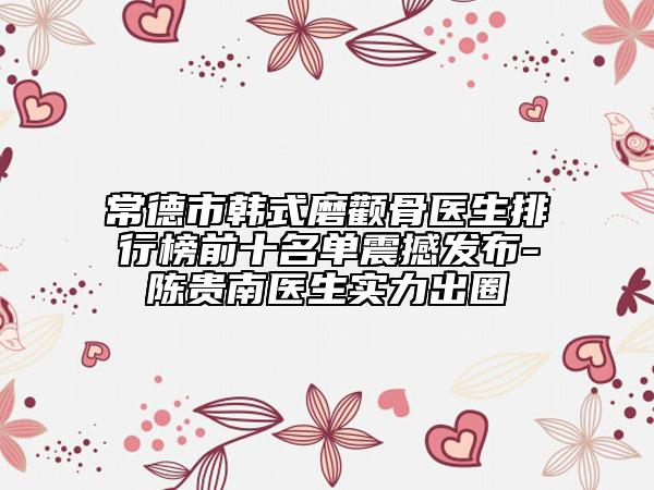 常德市韩式磨颧骨医生排行榜前十名单震撼发布-陈贵南医生实力出圈