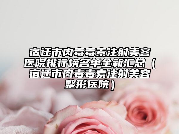 宿迁市肉毒毒素注射美容医院排行榜名单全新汇总（宿迁市肉毒毒素注射美容整形医院）