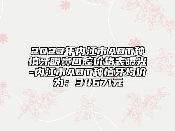 2023年内江市ABT种植牙眼鼻口腔价格表曝光-内江市ABT种植牙均价为：34671元
