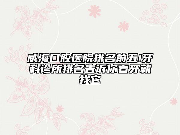 威海口腔医院排名前五!牙科诊所排名告诉你看牙就找它