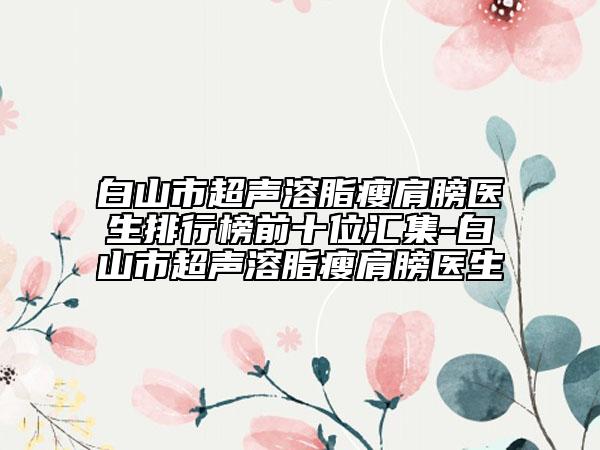 白山市超声溶脂瘦肩膀医生排行榜前十位汇集-白山市超声溶脂瘦肩膀医生
