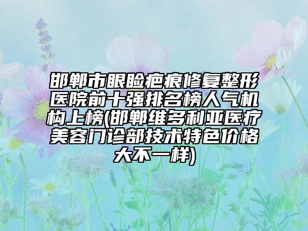 邯郸市眼睑疤痕修复整形医院前十强排名榜人气机构上榜(邯郸维多利亚医疗美容门诊部技术特色价格大不一样)