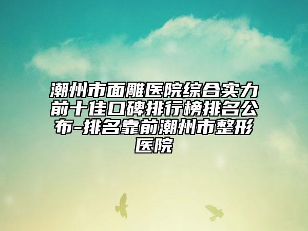 潮州市面雕医院综合实力前十佳口碑排行榜排名公布-排名靠前潮州市整形医院
