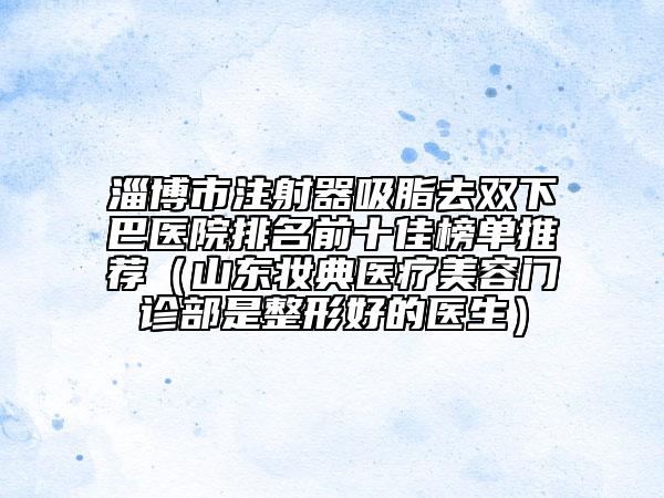 淄博市注射器吸脂去双下巴医院排名前十佳榜单推荐（山东妆典医疗美容门诊部是整形好的医生）