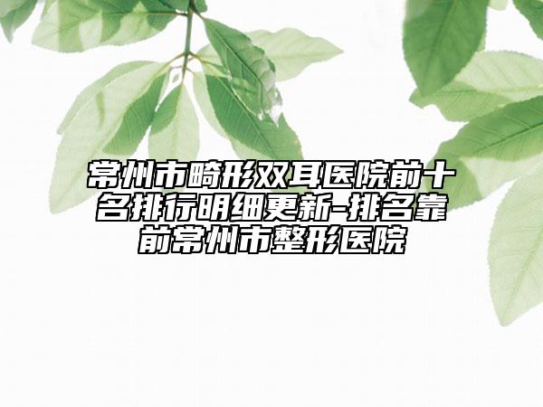 常州市畸形双耳医院前十名排行明细更新-排名靠前常州市整形医院