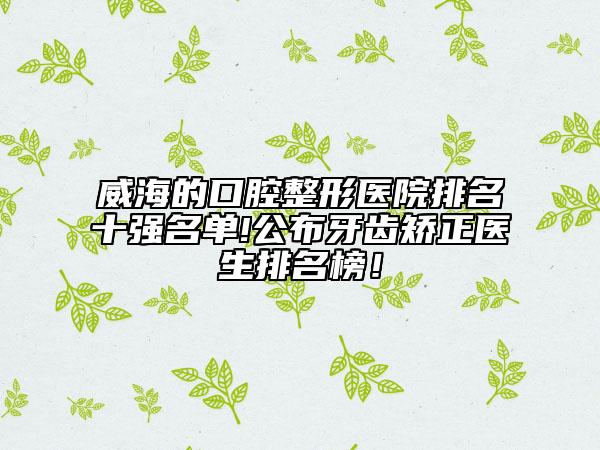 威海的口腔整形医院排名十强名单!公布牙齿矫正医生排名榜！
