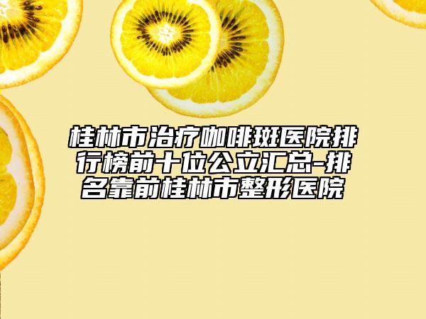 桂林市治疗咖啡斑医院排行榜前十位公立汇总-排名靠前桂林市整形医院