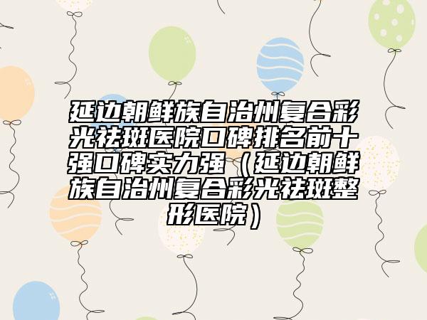 延边朝鲜族自治州复合彩光祛斑医院口碑排名前十强口碑实力强（延边朝鲜族自治州复合彩光祛斑整形医院）