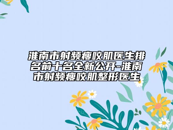 淮南市射频瘦咬肌医生排名前十名全新公开-淮南市射频瘦咬肌整形医生