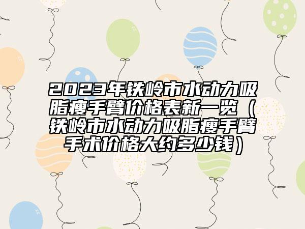 2023年铁岭市水动力吸脂瘦手臂价格表新一览（铁岭市水动力吸脂瘦手臂手术价格大约多少钱）