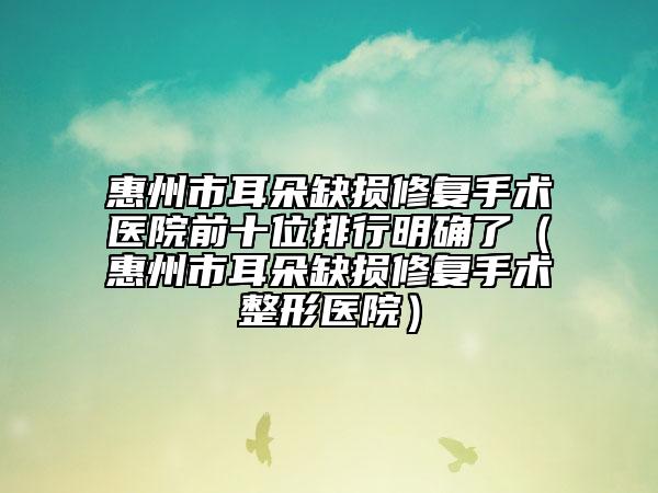 惠州市耳朵缺损修复手术医院前十位排行明确了（惠州市耳朵缺损修复手术整形医院）