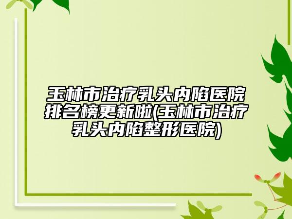 玉林市治疗乳头内陷医院排名榜更新啦(玉林市治疗乳头内陷整形医院)