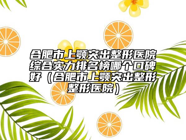 合肥市上颚突出整形医院综合实力排名榜哪个口碑好（合肥市上颚突出整形整形医院）