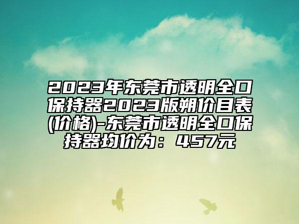 2023年东莞市透明全口保持器2023版朔价目表(价格)-东莞市透明全口保持器均价为：457元