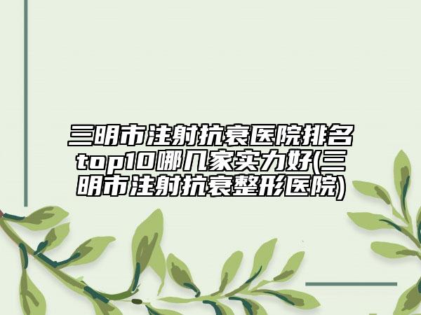 三明市注射抗衰医院排名top10哪几家实力好(三明市注射抗衰整形医院)