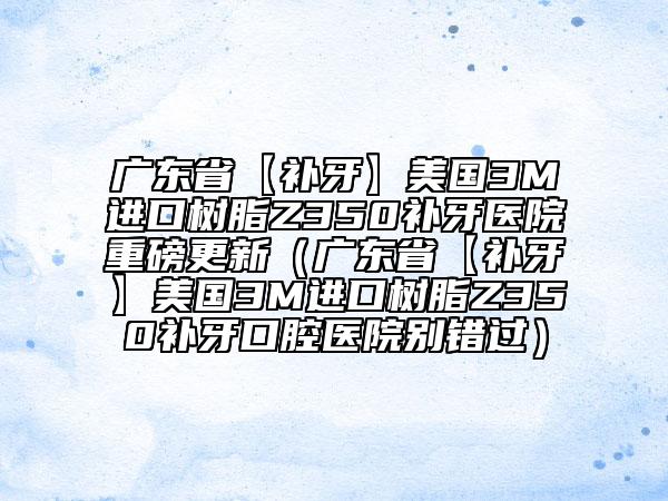 广东省【补牙】美国3M进口树脂Z350补牙医院重磅更新（广东省【补牙】美国3M进口树脂Z350补牙口腔医院别错过）