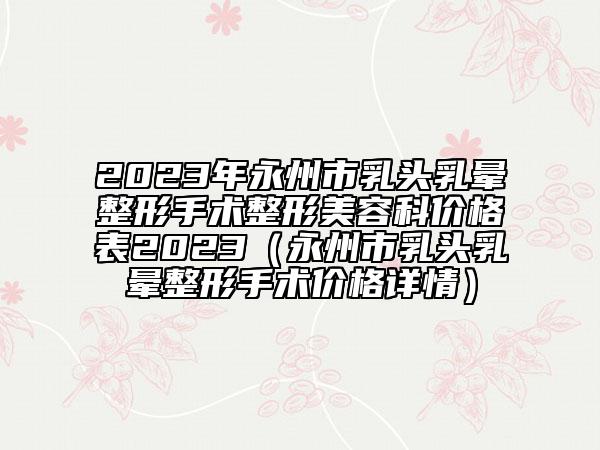 2023年永州市乳头乳晕整形手术整形美容科价格表2023（永州市乳头乳晕整形手术价格详情）