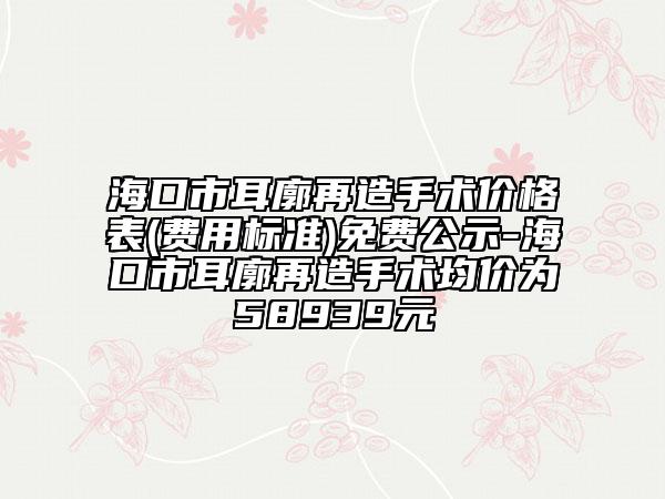 海口市耳廓再造手术价格表(费用标准)免费公示-海口市耳廓再造手术均价为58939元