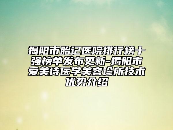 揭阳市胎记医院排行榜十强榜单发布更新-揭阳市爱美诗医学美容诊所技术优势介绍