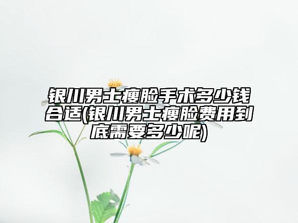 银川男士瘦脸手术多少钱合适(银川男士瘦脸费用到底需要多少呢)