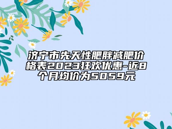 济宁市先天性肥胖减肥价格表2023狂欢优惠-近8个月均价为5059元