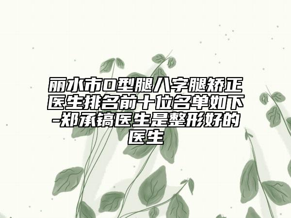 丽水市O型腿八字腿矫正医生排名前十位名单如下-郑承镐医生是整形好的医生