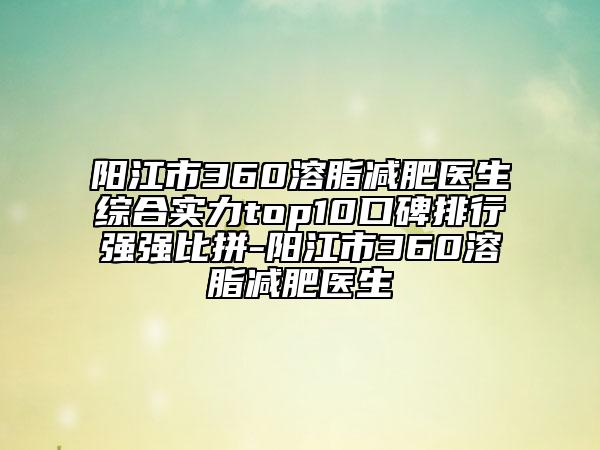 阳江市360溶脂减肥医生综合实力top10口碑排行强强比拼-阳江市360溶脂减肥医生