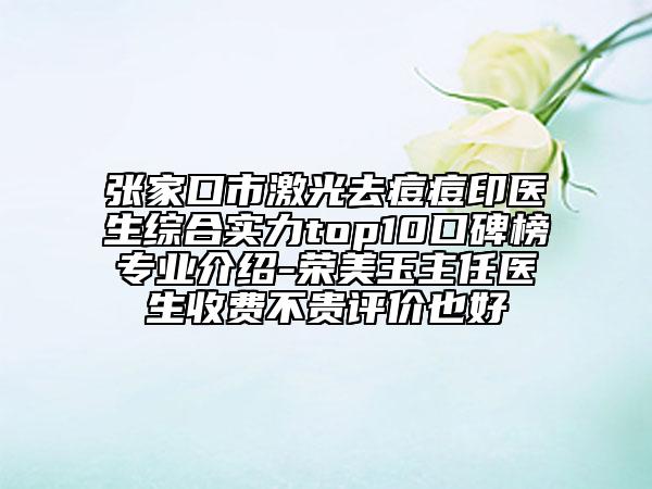张家口市激光去痘痘印医生综合实力top10口碑榜专业介绍-荣美玉主任医生收费不贵评价也好