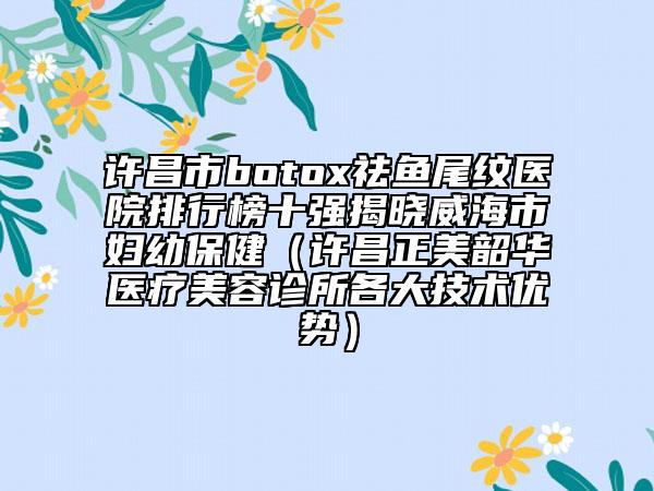 许昌市botox祛鱼尾纹医院排行榜十强揭晓威海市妇幼保健（许昌正美韶华医疗美容诊所各大技术优势）
