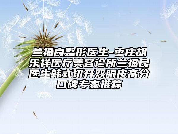 兰福良整形医生-枣庄胡乐祥医疗美容诊所兰福良医生韩式切开双眼皮高分口碑专家推荐