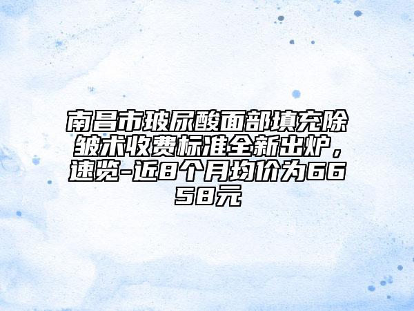 南昌市玻尿酸面部填充除皱术收费标准全新出炉，速览-近8个月均价为6658元