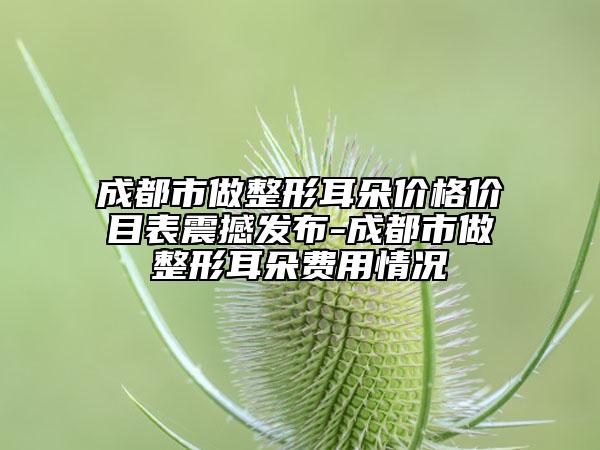 成都市做整形耳朵价格价目表震撼发布-成都市做整形耳朵费用情况