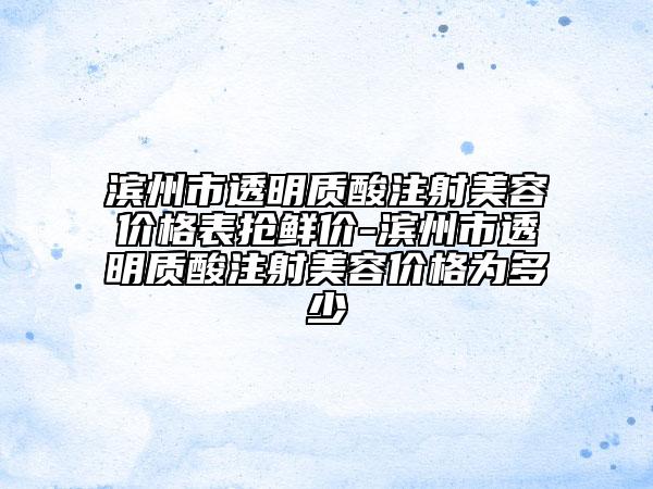 滨州市透明质酸注射美容价格表抢鲜价-滨州市透明质酸注射美容价格为多少