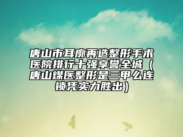 唐山市耳廓再造整形手术医院排行十强享誉全城（唐山煤医整形是三甲么连锁凭实力胜出）
