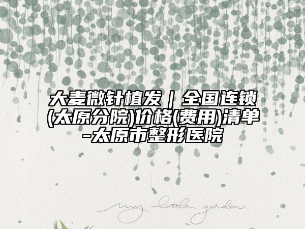 大麦微针植发｜全国连锁(太原分院)价格(费用)清单-太原市整形医院