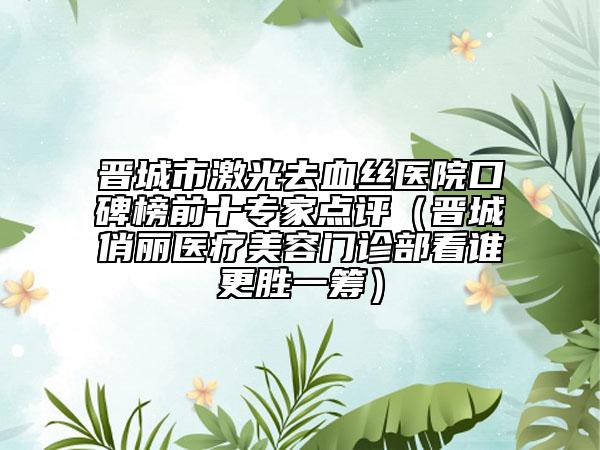 晋城市激光去血丝医院口碑榜前十专家点评（晋城俏丽医疗美容门诊部看谁更胜一筹）