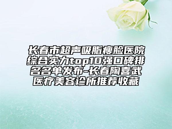 长春市超声吸脂瘦脸医院综合实力top10强口碑排名名单发布-长春陶喜武医疗美容诊所推荐收藏