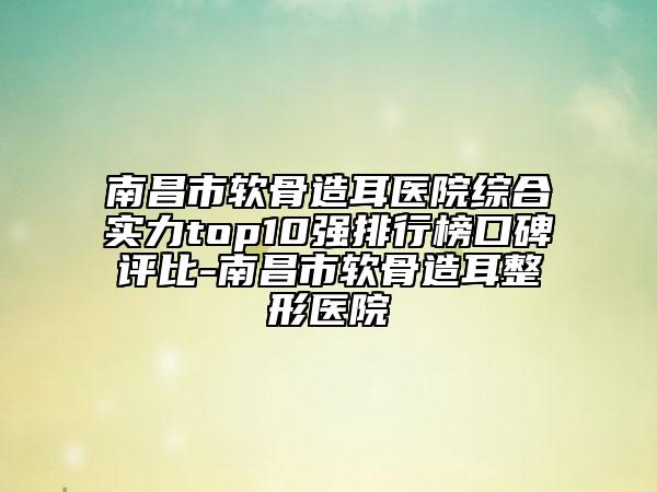 南昌市软骨造耳医院综合实力top10强排行榜口碑评比-南昌市软骨造耳整形医院