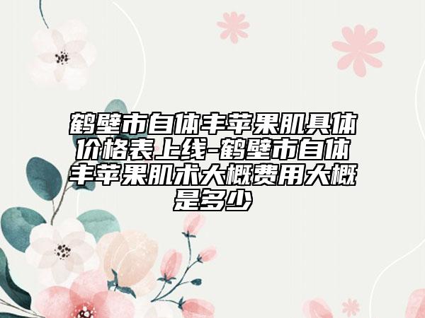 鹤壁市自体丰苹果肌具体价格表上线-鹤壁市自体丰苹果肌术大概费用大概是多少
