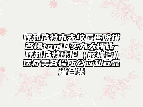 呼和浩特市去纹眉医院排名榜top10实力大评比-呼和浩特康伦（薛瑞蓉）医疗美容诊所公立私立靠谱合集