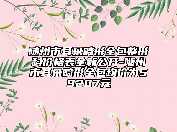 随州市耳朵畸形全包整形科价格表全新公开-随州市耳朵畸形全包均价为59207元