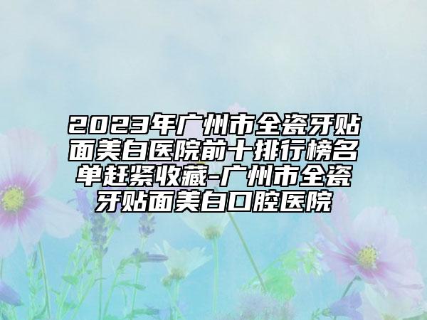 2023年广州市全瓷牙贴面美白医院前十排行榜名单赶紧收藏-广州市全瓷牙贴面美白口腔医院