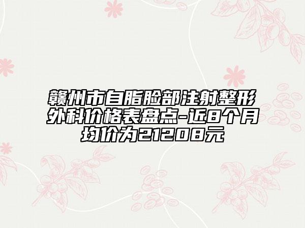 赣州市自脂脸部注射整形外科价格表盘点-近8个月均价为21208元